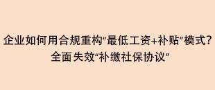 企業(yè)如何用合規(guī)重構(gòu)“最低工資+補貼”模式？全面失效“補繳社保協(xié)議”
